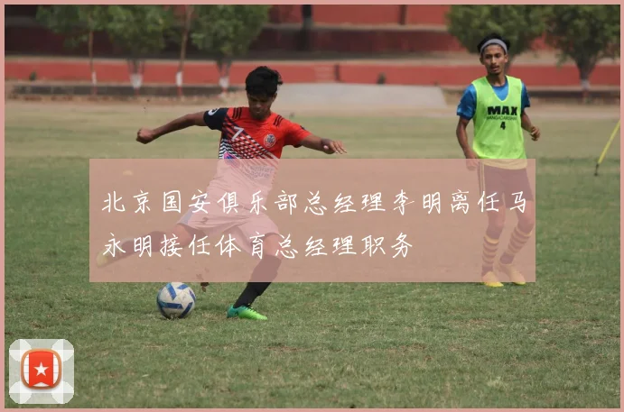 北京国安俱乐部总经理李明离任马永明接任体育总经理职务