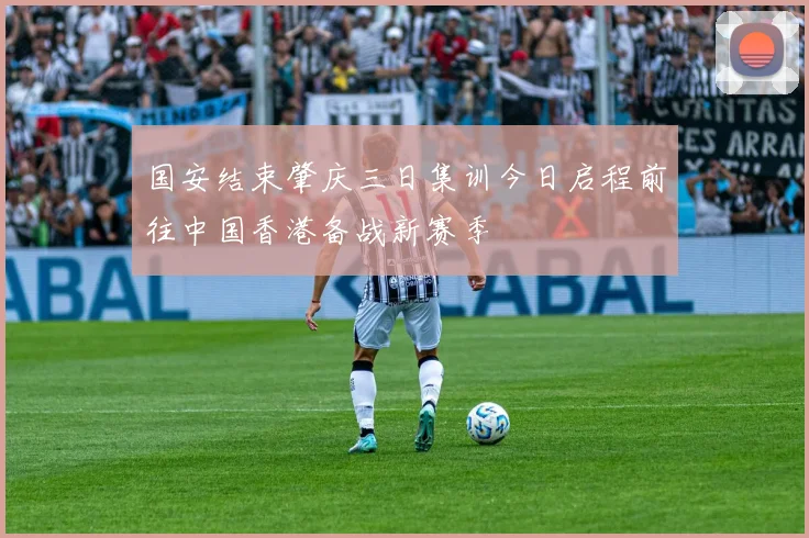 国安结束肇庆三日集训今日启程前往中国香港备战新赛季