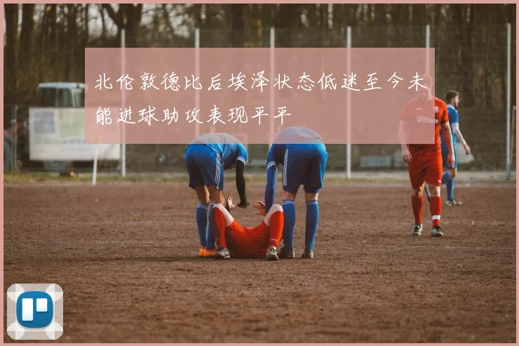 北伦敦德比后埃泽状态低迷至今未能进球助攻表现平平