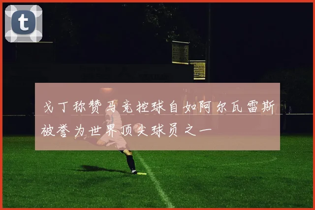 戈丁称赞马竞控球自如阿尔瓦雷斯被誉为世界顶尖球员之一