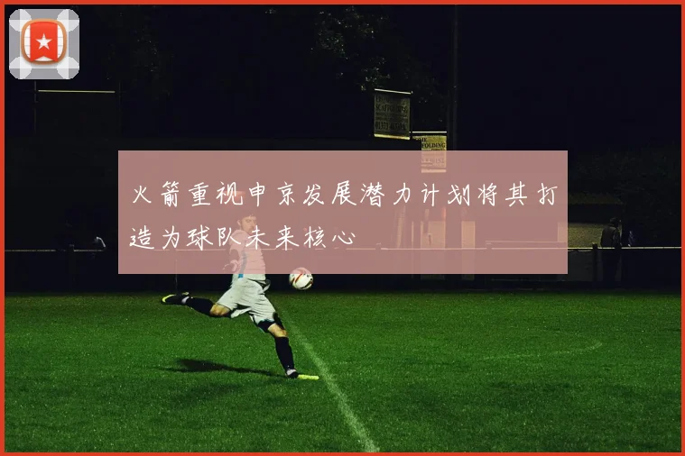 火箭重视申京发展潜力计划将其打造为球队未来核心