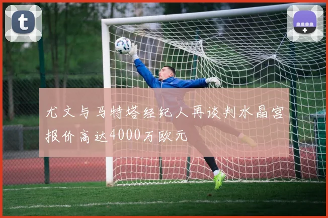 尤文与马特塔经纪人再谈判水晶宫报价高达4000万欧元