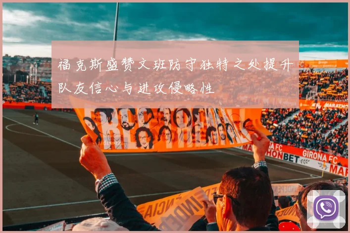 福克斯盛赞文班防守独特之处提升队友信心与进攻侵略性