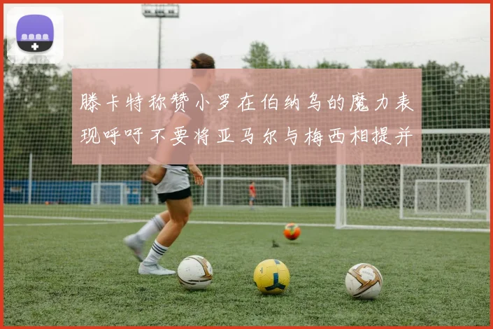 滕卡特称赞小罗在伯纳乌的魔力表现呼吁不要将亚马尔与梅西相提并论