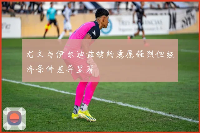 尤文与伊尔迪兹续约意愿强烈但经济条件差异显著