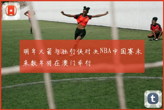 明年火箭与独行侠对决NBA中国赛未来数年将在澳门举行