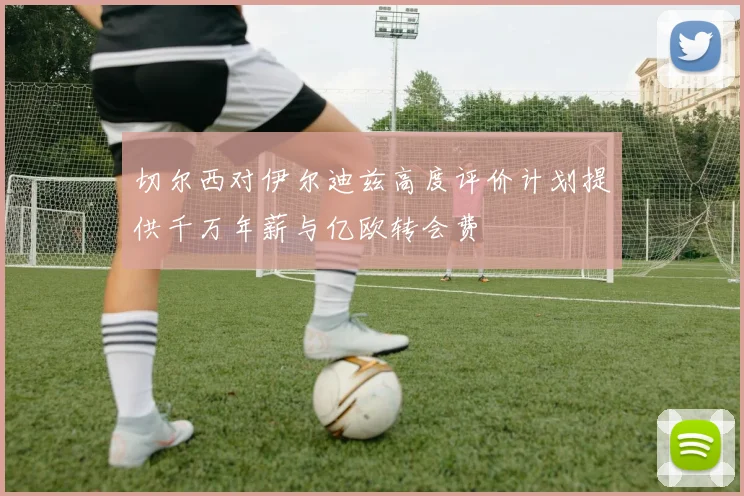 切尔西对伊尔迪兹高度评价计划提供千万年薪与亿欧转会费