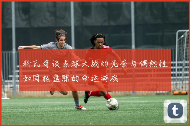 科瓦奇谈点球大战的无奈与偶然性如同轮盘赌的命运游戏