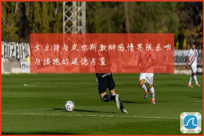 女主持与皮尔斯激辩感情界限亲吻与搂抱的道德考量