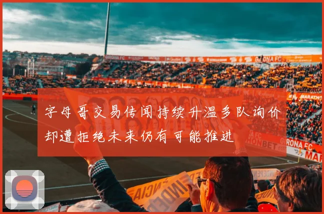 字母哥交易传闻持续升温多队询价却遭拒绝未来仍有可能推进