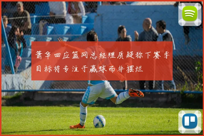 萧华回应篮网总经理质疑称下赛季目标将专注于赢球而非摆烂