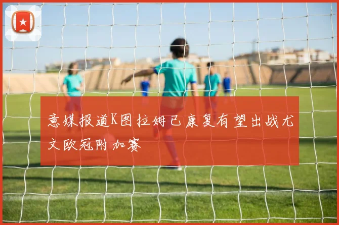 意媒报道K图拉姆已康复有望出战尤文欧冠附加赛