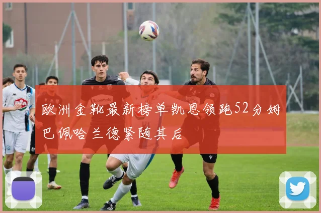 欧洲金靴最新榜单凯恩领跑52分姆巴佩哈兰德紧随其后