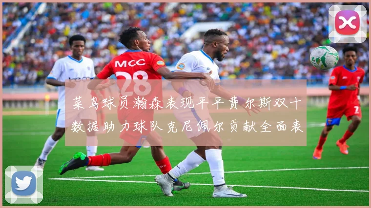 菜鸟球员瀚森表现平平费尔斯双十数据助力球队克尼佩尔贡献全面表现