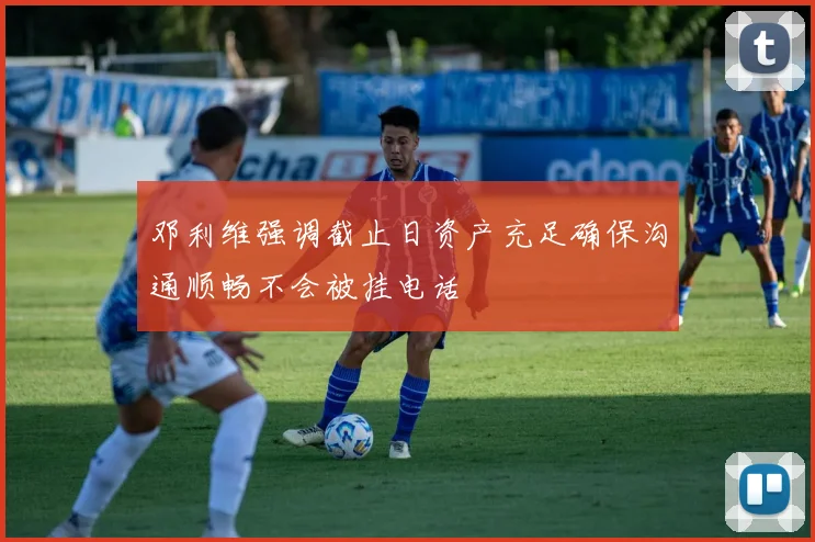 邓利维强调截止日资产充足确保沟通顺畅不会被挂电话