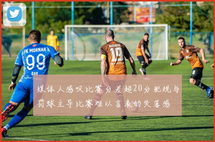 媒体人感叹比赛分差超20分犯规与罚球主导比赛难以言表的失落感