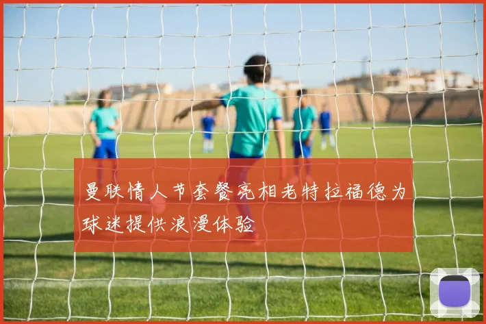 曼联情人节套餐亮相老特拉福德为球迷提供浪漫体验