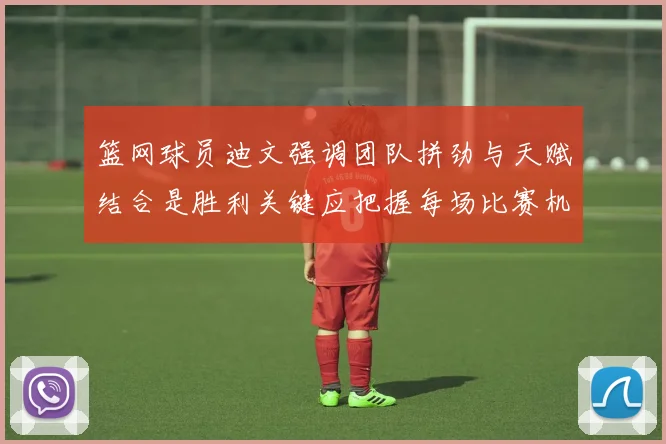篮网球员迪文强调团队拼劲与天赋结合是胜利关键应把握每场比赛机会