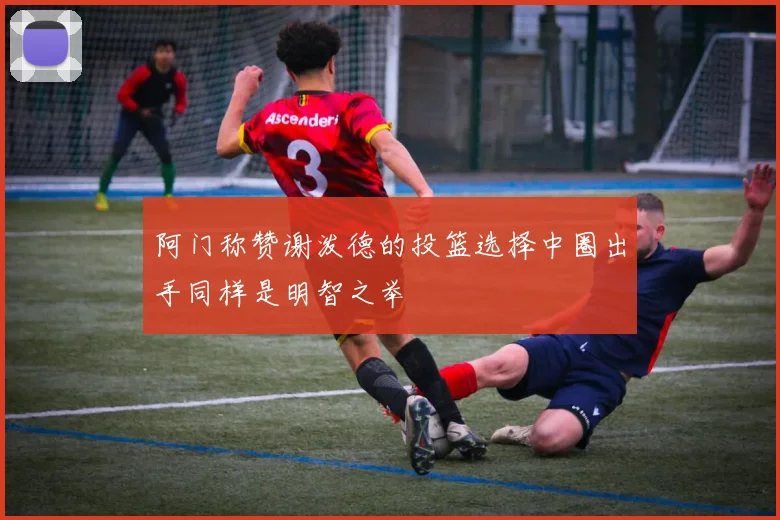 阿门称赞谢泼德的投篮选择中圈出手同样是明智之举