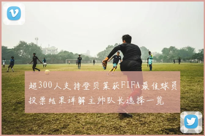 超300人支持登贝莱获FIFA最佳球员投票结果详解主帅队长选择一览