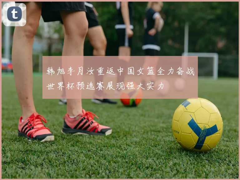 韩旭李月汝重返中国女篮全力备战世界杯预选赛展现强大实力