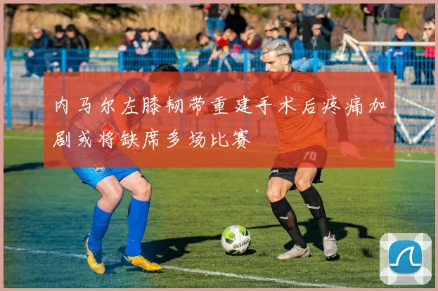 内马尔左膝韧带重建手术后疼痛加剧或将缺席多场比赛
