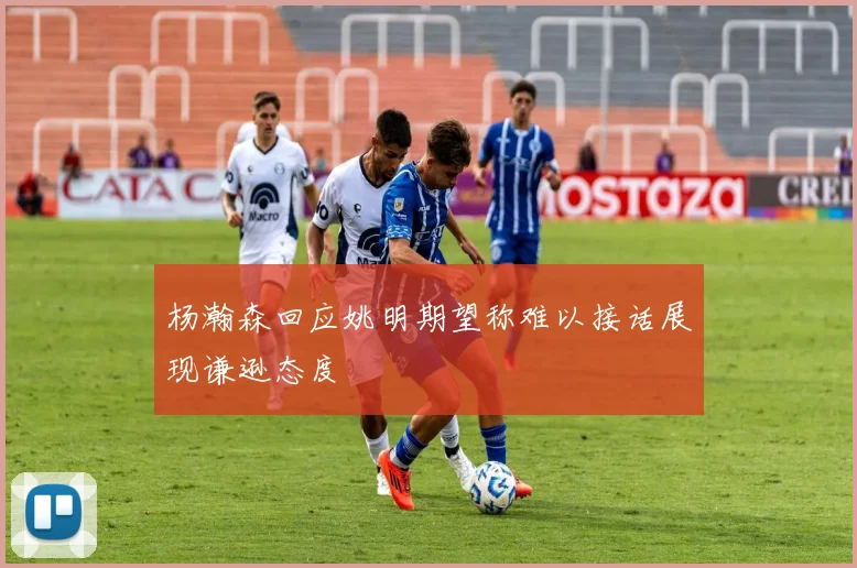 杨瀚森回应姚明期望称难以接话展现谦逊态度