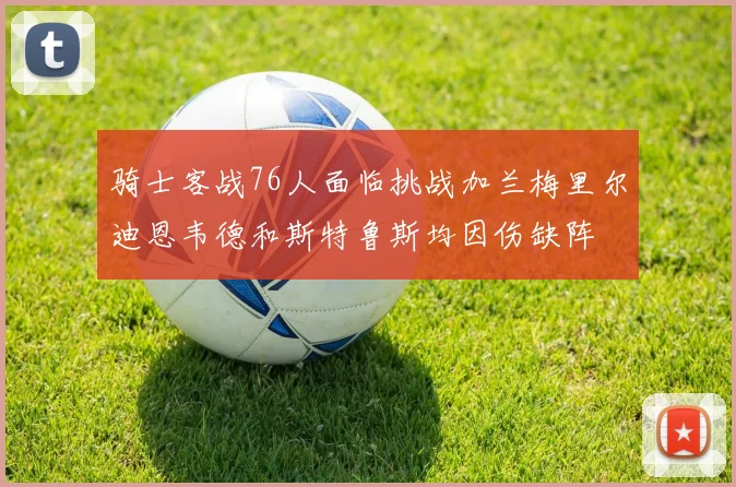 骑士客战76人面临挑战加兰梅里尔迪恩韦德和斯特鲁斯均因伤缺阵